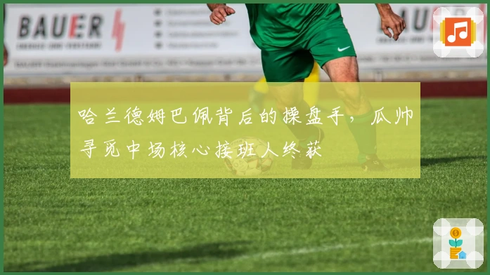 哈兰德姆巴佩背后的操盘手，瓜帅寻觅中场核心接班人终获