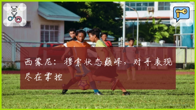 西蒙尼：穆索状态巅峰，对手表现尽在掌控