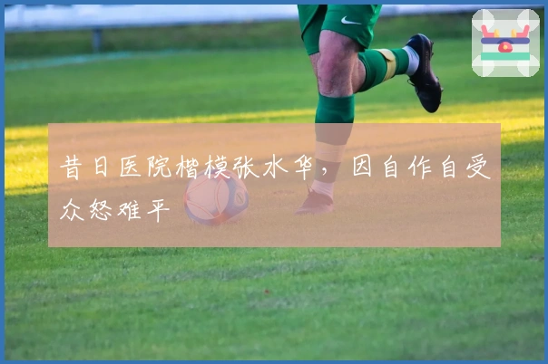 昔日医院楷模张水华，因自作自受众怒难平