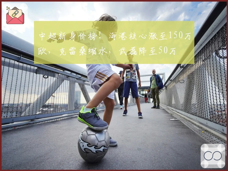 中超新身价榜！海港核心涨至150万欧，克雷桑缩水，武磊降至50万