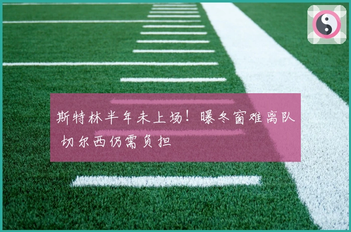 斯特林半年未上场！曝冬窗难离队 切尔西仍需负担