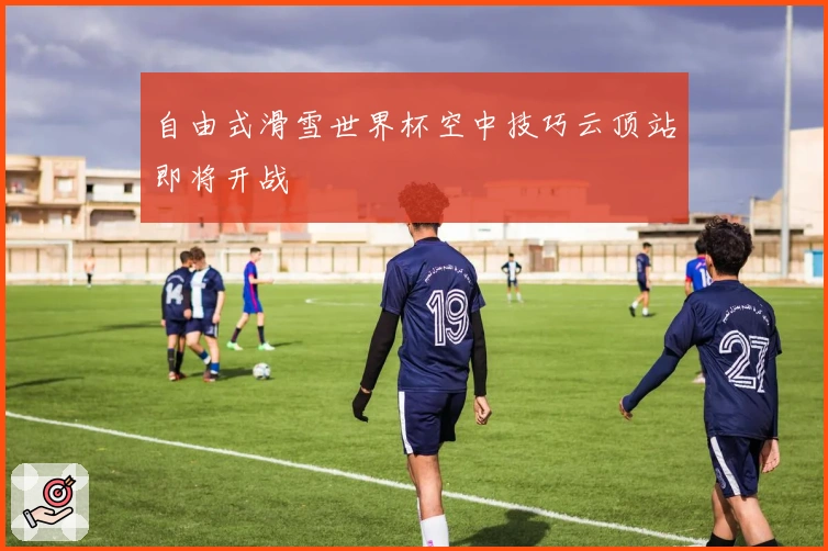 自由式滑雪世界杯空中技巧云顶站即将开战