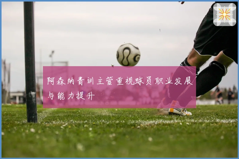 阿森纳青训主管重视球员职业发展与能力提升