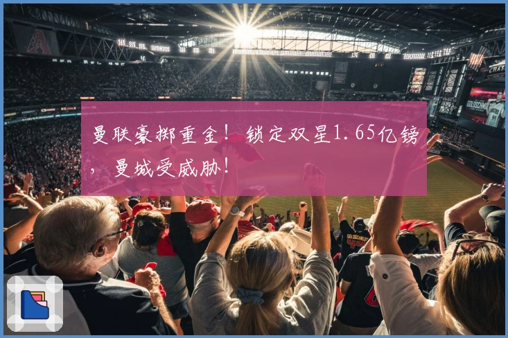 曼联豪掷重金！锁定双星1.65亿镑，曼城受威胁！