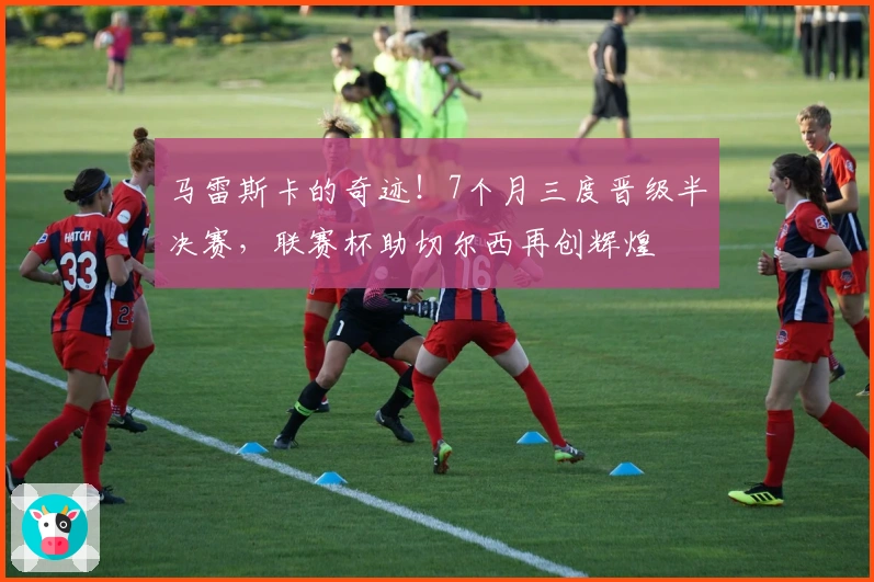 马雷斯卡的奇迹！7个月三度晋级半决赛，联赛杯助切尔西再创辉煌