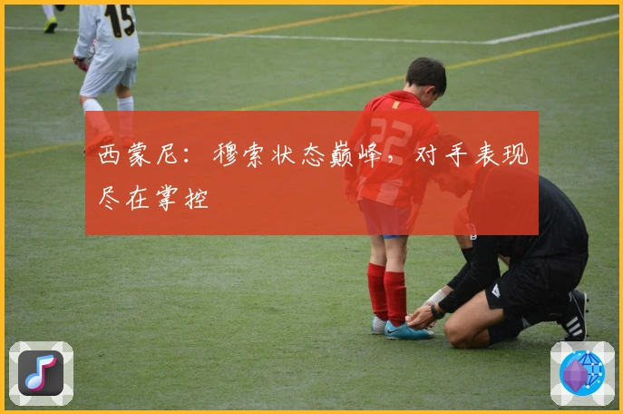 西蒙尼：穆索状态巅峰，对手表现尽在掌控