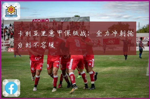 卡利亚里意甲保级战：全力冲刺抢分刻不容缓