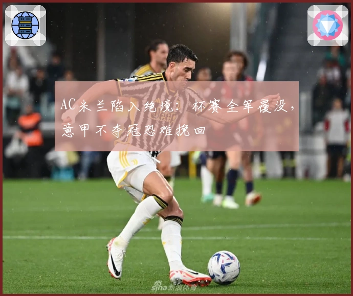 AC米兰陷入绝境：杯赛全军覆没，意甲不夺冠恐难挽回
