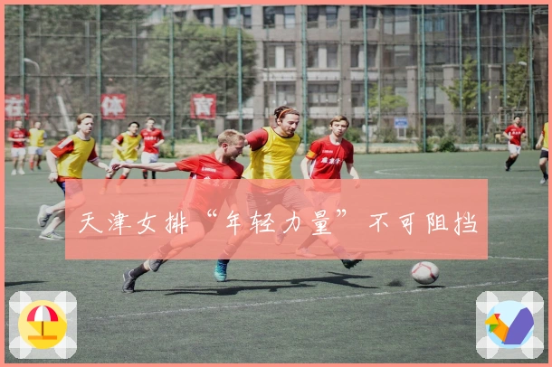 天津女排“年轻力量”不可阻挡