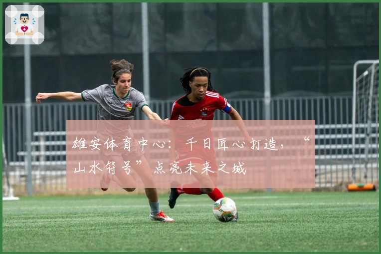 雄安体育中心：千日匠心打造，“山水符号”点亮未来之城