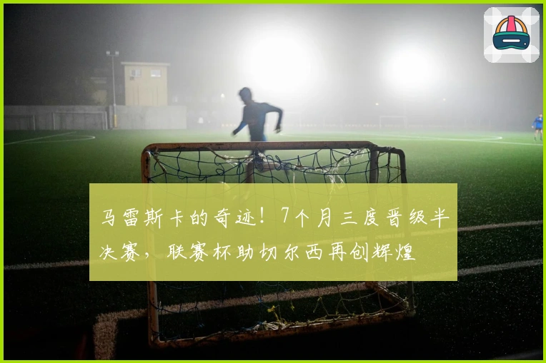 马雷斯卡的奇迹！7个月三度晋级半决赛，联赛杯助切尔西再创辉煌
